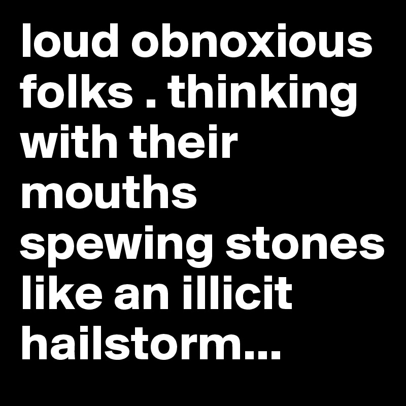 loud obnoxious folks . thinking with their mouths spewing stones like an illicit hailstorm...