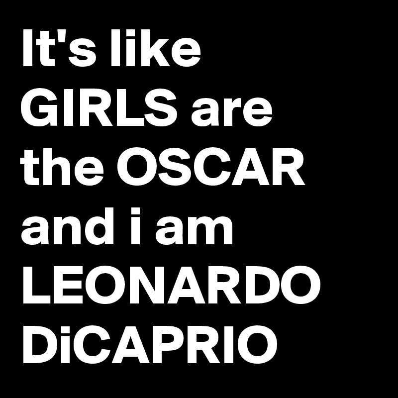 It's like GIRLS are the OSCAR and i am LEONARDO DiCAPRIO