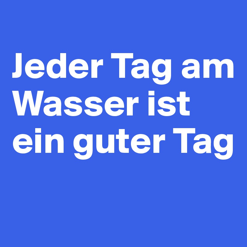 
Jeder Tag am Wasser ist ein guter Tag

