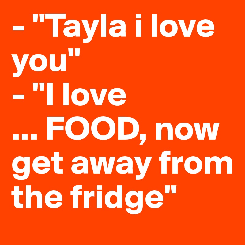 - "Tayla i love you" 
- "I love 
... FOOD, now get away from the fridge"