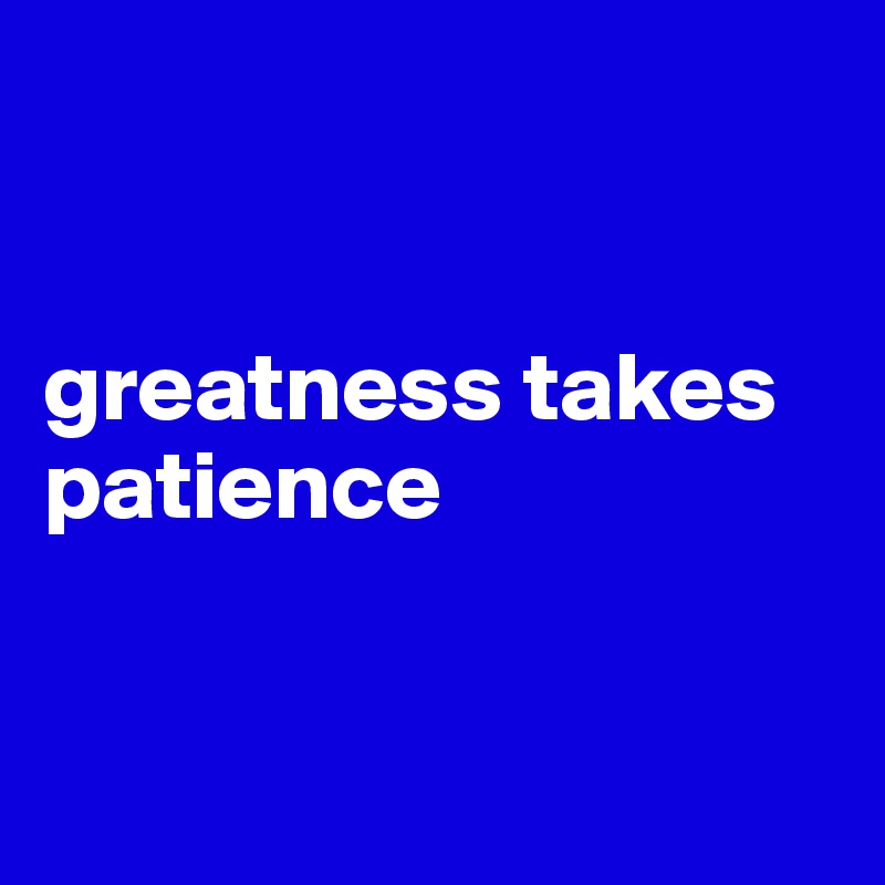


greatness takes patience


