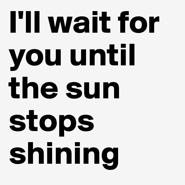I'll wait for you until the sun stops shining