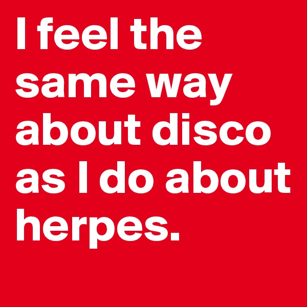 I feel the same way about disco as I do about herpes.