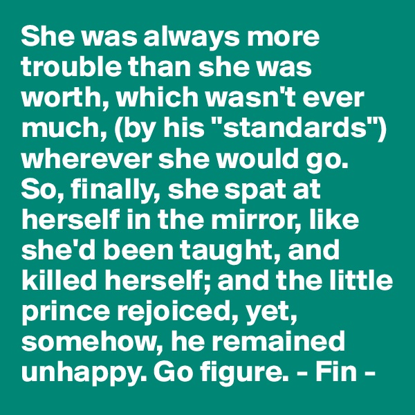 She was always more trouble than she was worth, which wasn't ever much, (by his "standards") wherever she would go. So, finally, she spat at herself in the mirror, like she'd been taught, and killed herself; and the little prince rejoiced, yet, somehow, he remained unhappy. Go figure. - Fin -