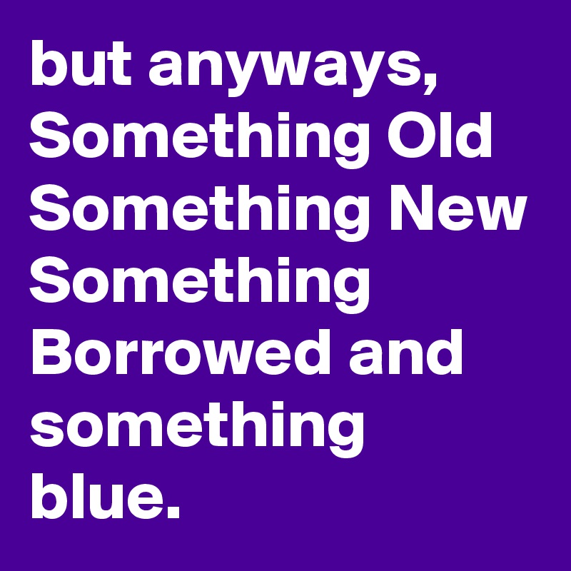 but anyways, Something Old Something New Something Borrowed and something blue.