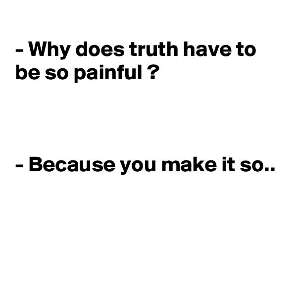 
- Why does truth have to be so painful ?



- Because you make it so..



