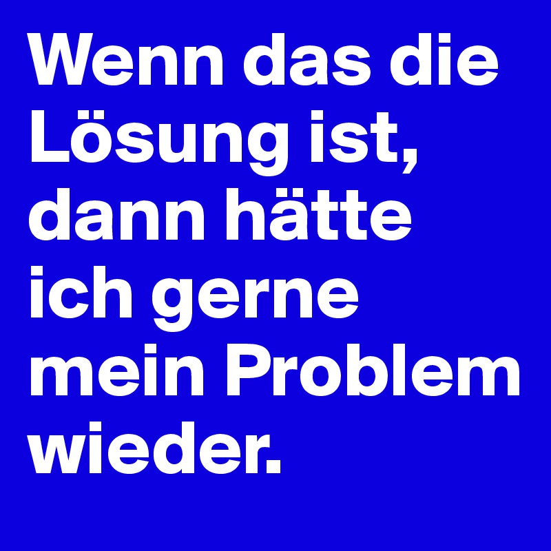 Wenn das die Lösung ist,
dann hätte ich gerne mein Problem wieder.