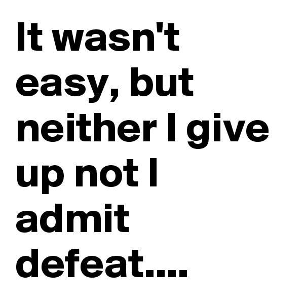 It wasn't easy, but neither I give up not I admit defeat....