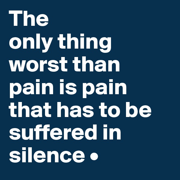 The
only thing worst than
pain is pain that has to be suffered in silence •