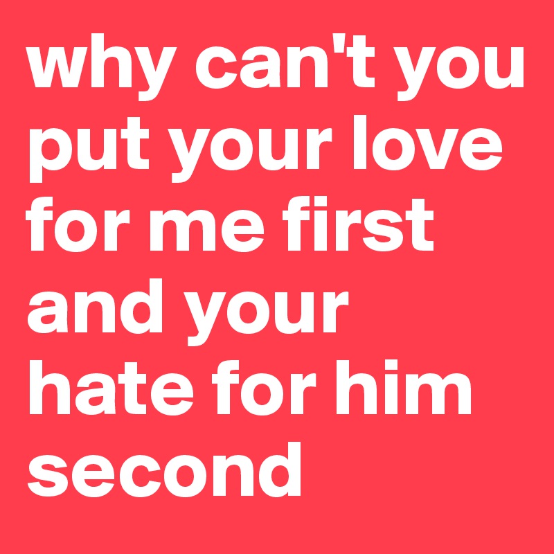 why can't you put your love for me first and your hate for him second