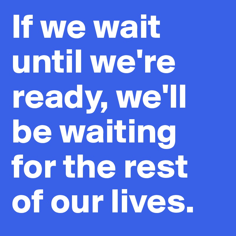 if-we-wait-until-we-re-ready-we-ll-be-waiting-for-the-rest-of-our