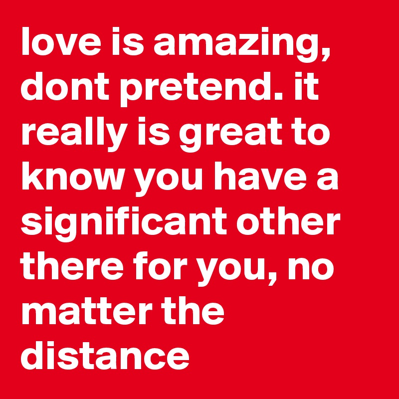 love is amazing, dont pretend. it really is great to know you have a significant other there for you, no matter the distance 