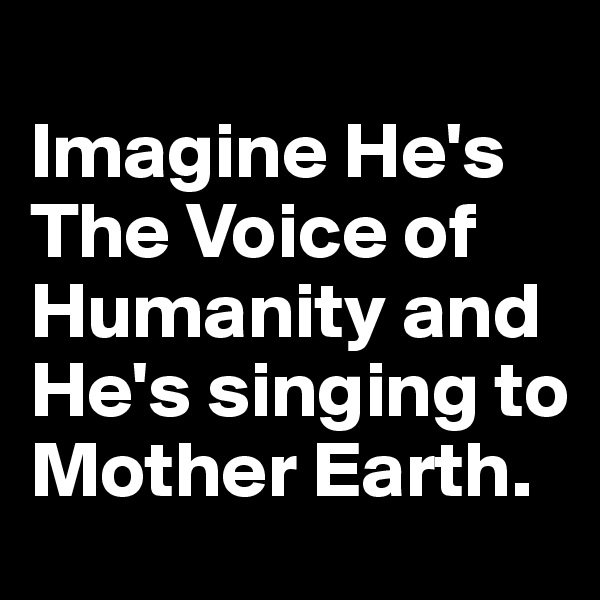 
Imagine He's The Voice of Humanity and He's singing to Mother Earth. 