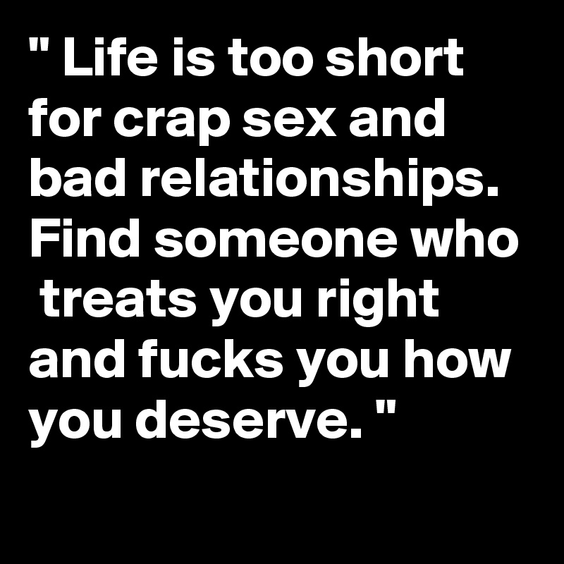 " Life is too short for crap sex and bad relationships.
Find someone who  treats you right and fucks you how you deserve. "
