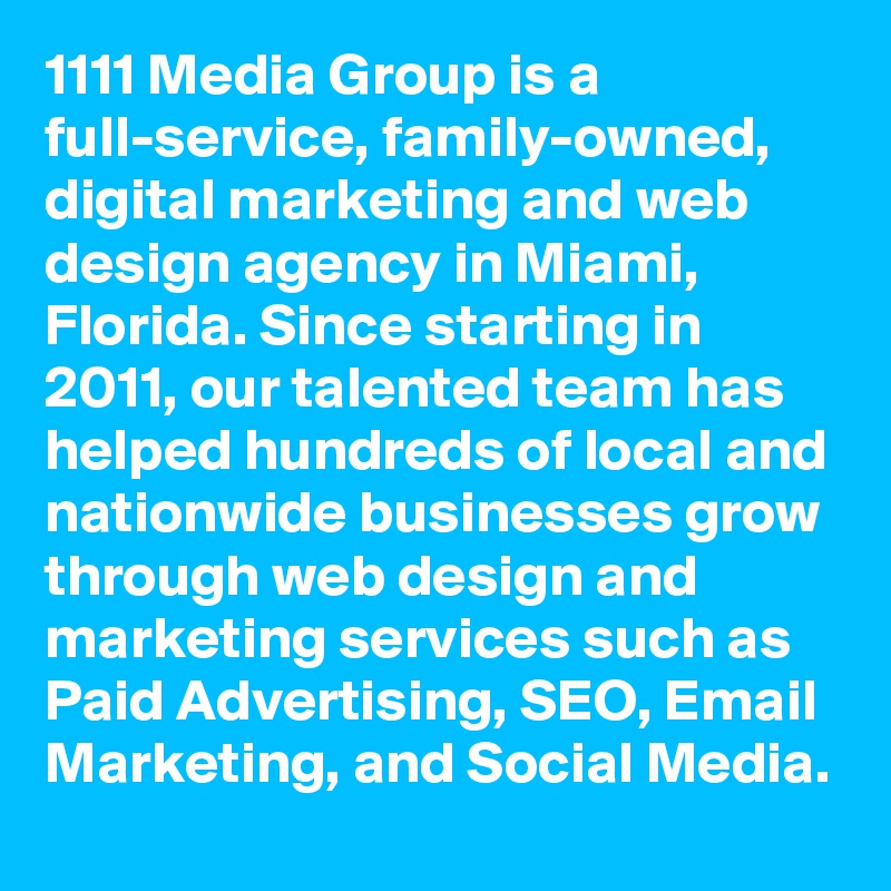 1111 Media Group is a full-service, family-owned, digital marketing and web design agency in Miami, Florida. Since starting in 2011, our talented team has helped hundreds of local and nationwide businesses grow through web design and marketing services such as Paid Advertising, SEO, Email Marketing, and Social Media.