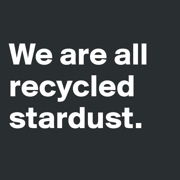 
We are all recycled stardust. 
