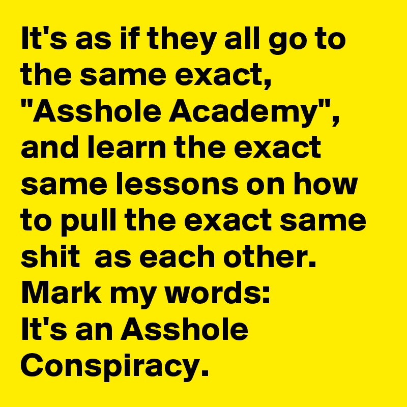 It's as if they all go to the same exact, "Asshole Academy", and learn the exact same lessons on how to pull the exact same shit  as each other.
Mark my words:
It's an Asshole Conspiracy. 
