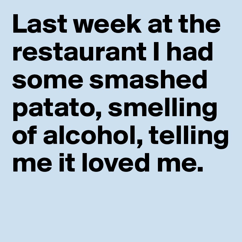 Last week at the restaurant I had 
some smashed patato, smelling  
of alcohol, telling 
me it loved me.
