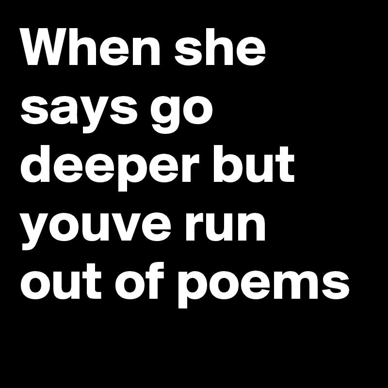 When she says go deeper but youve run out of poems