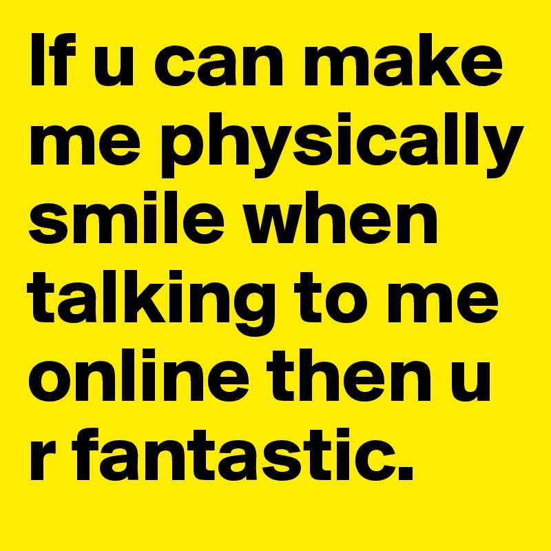 If u can make me physically smile when talking to me online then u r fantastic.