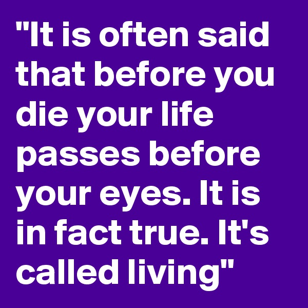 "It is often said that before you die your life passes before your eyes. It is in fact true. It's called living"