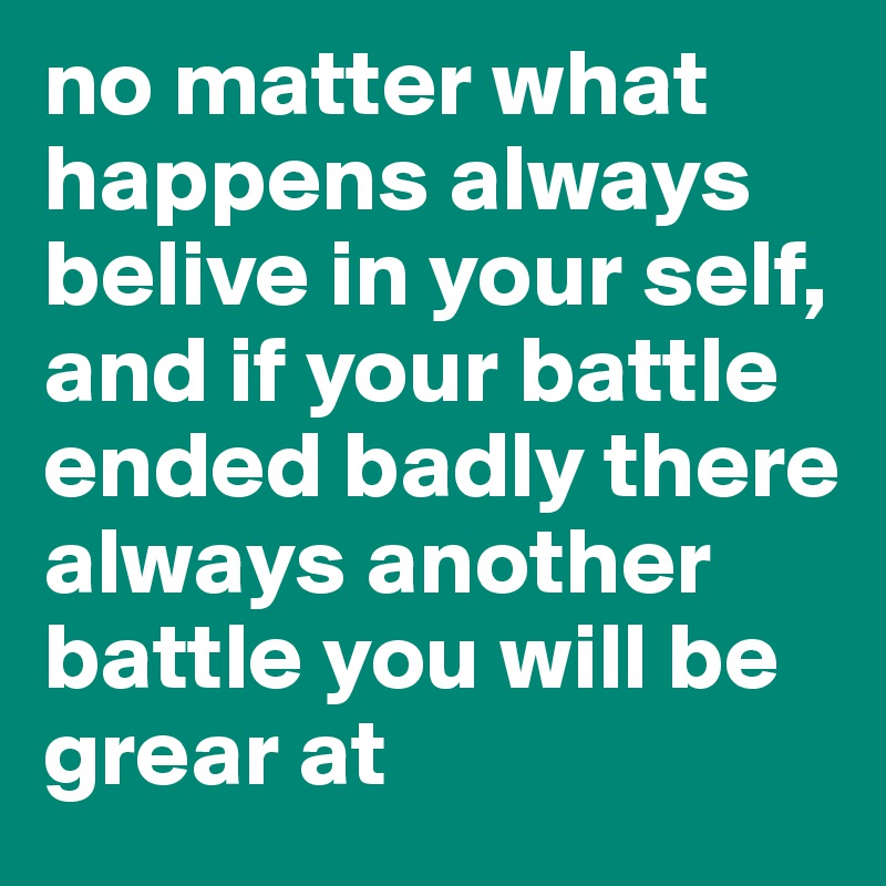 no matter what happens always belive in your self, and if your battle ended badly there always another battle you will be grear at 