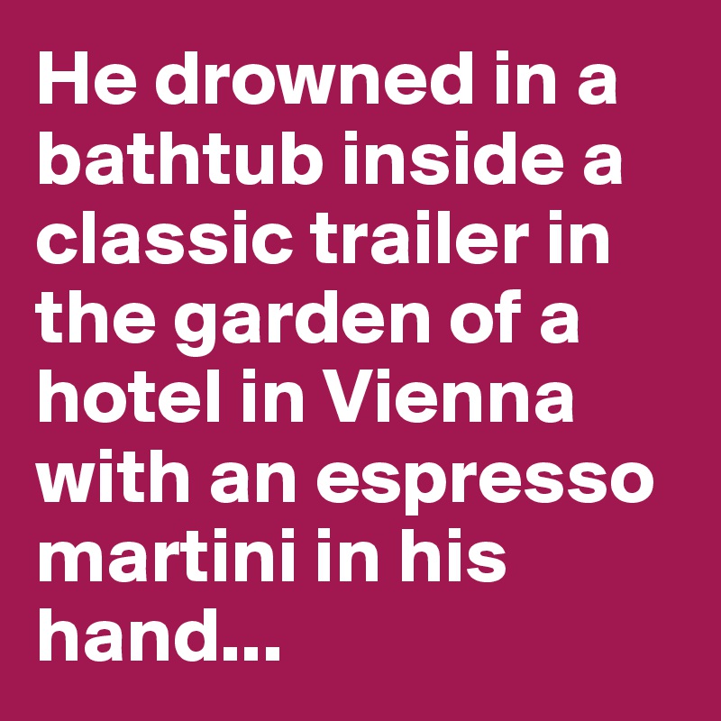 He drowned in a bathtub inside a classic trailer in the garden of a hotel in Vienna with an espresso martini in his hand...