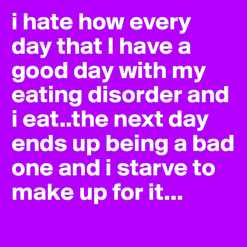 i hate how every day that I have a good day with my eating disorder and i eat..the next day ends up being a bad one and i starve to make up for it...