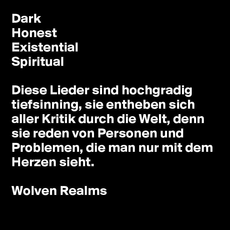 Dark
Honest
Existential
Spiritual

Diese Lieder sind hochgradig tiefsinning, sie entheben sich aller Kritik durch die Welt, denn sie reden von Personen und Problemen, die man nur mit dem Herzen sieht.

Wolven Realms
