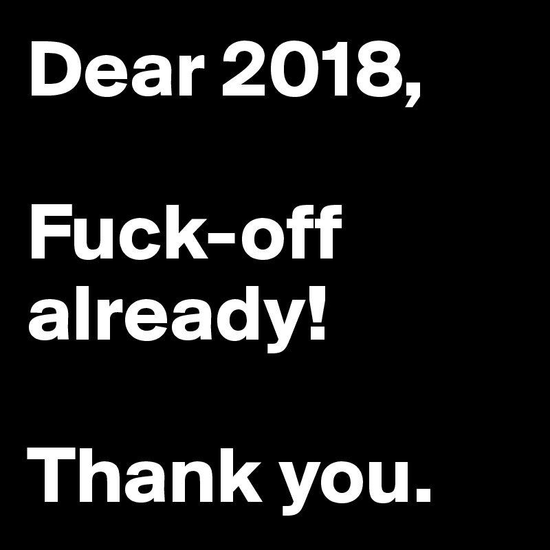 Dear 2018,

Fuck-off already!

Thank you.