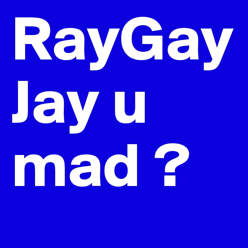 RayGayJay u mad ?