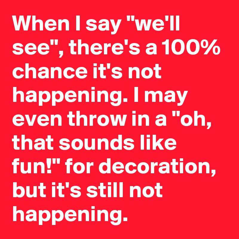 When I say "we'll see", there's a 100% chance it's not happening. I may even throw in a "oh, that sounds like fun!" for decoration, but it's still not happening.