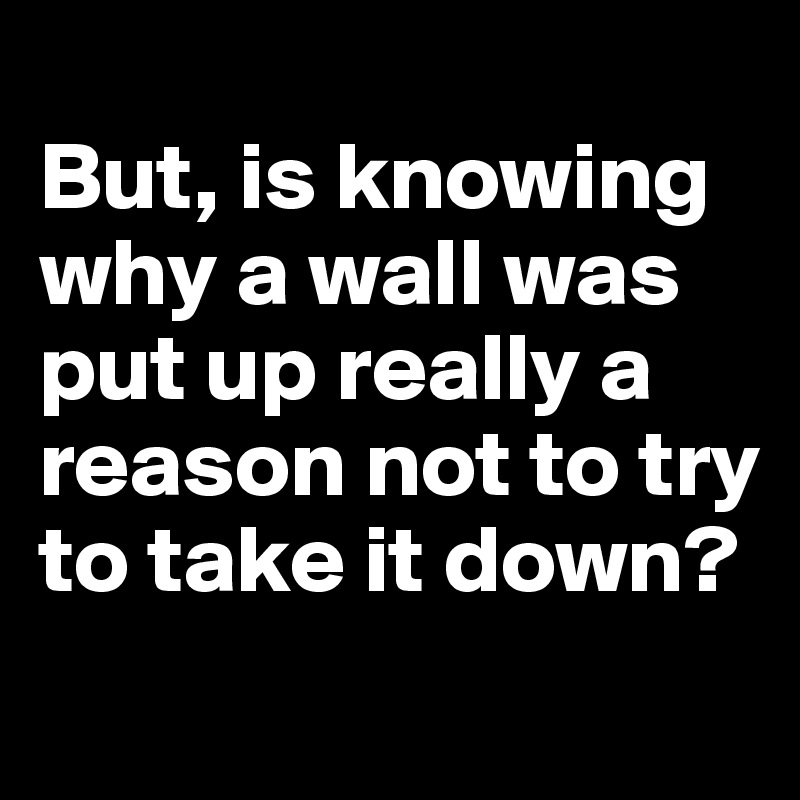 
But, is knowing why a wall was put up really a reason not to try to take it down?
