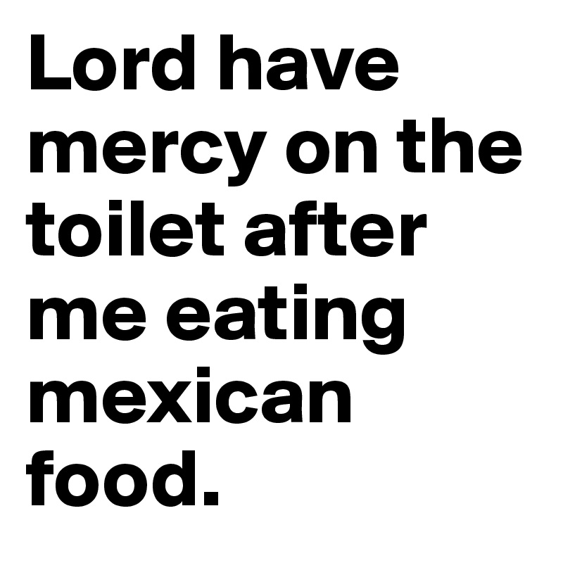 Lord have mercy on the toilet after me eating mexican food.