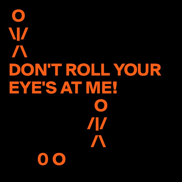  O 
\|/
 /\
DON'T ROLL YOUR EYE'S AT ME! 
                        O 
                      /|/
                       /\
        0 O         