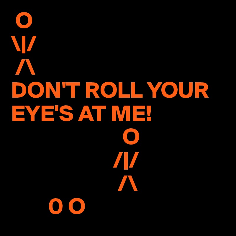 O 
\|/
 /\
DON'T ROLL YOUR EYE'S AT ME! 
                        O 
                      /|/
                       /\
        0 O         