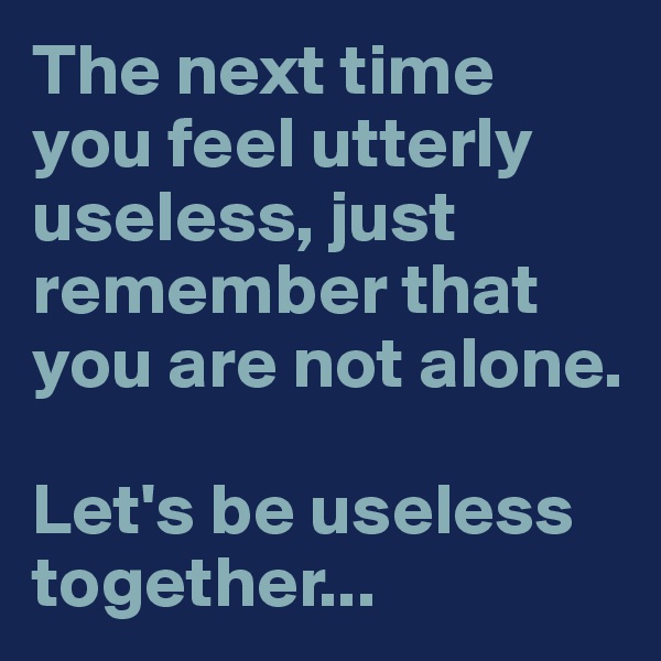 The next time you feel utterly useless, just remember that you are not alone. 

Let's be useless together...