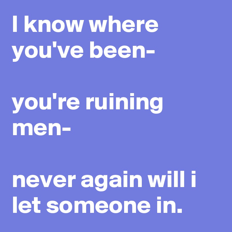 I know where you've been-

you're ruining men-

never again will i let someone in. 