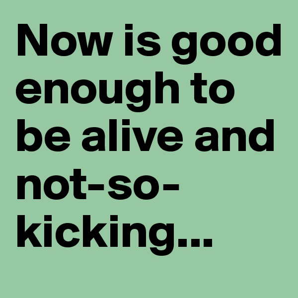 Now is good enough to be alive and not-so-kicking...