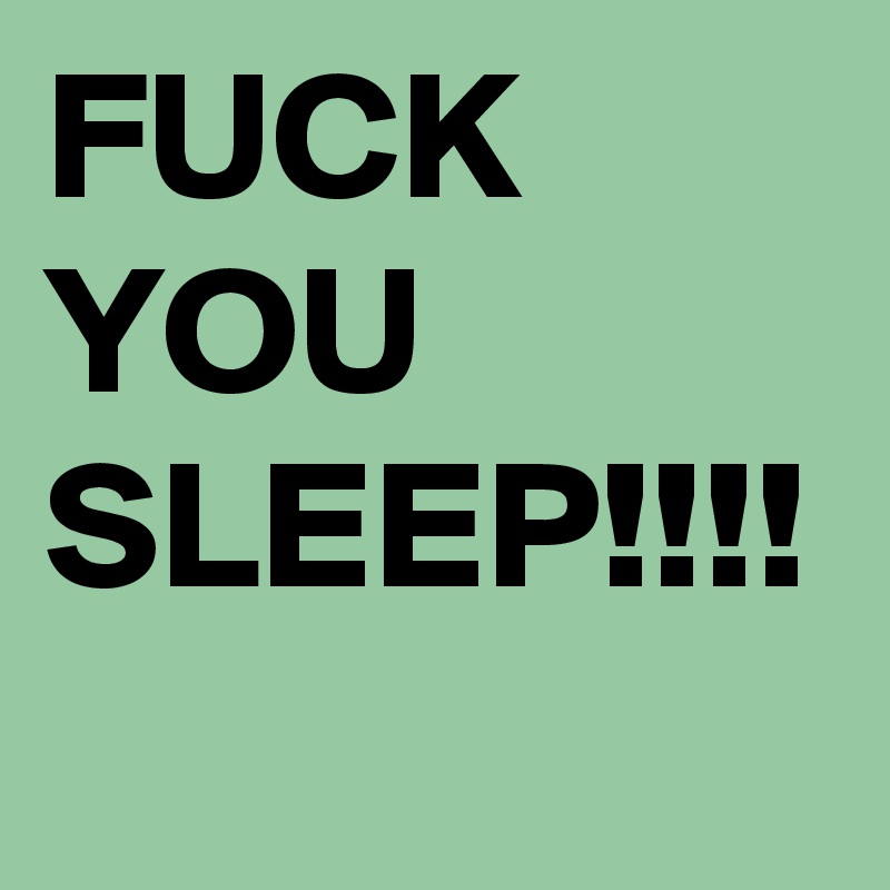 FUCK YOU SLEEP!!!!
