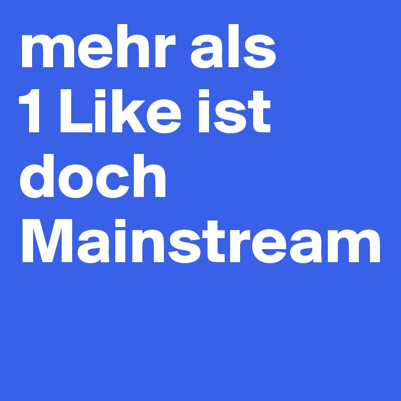 mehr als 
1 Like ist doch Mainstream 
