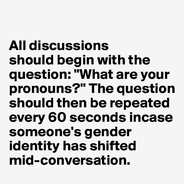 

All discussions 
should begin with the question: "What are your pronouns?" The question should then be repeated every 60 seconds incase someone's gender identity has shifted 
mid-conversation. 