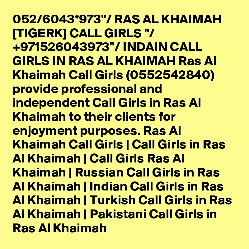 052/6043*973"/ RAS AL KHAIMAH [TIGERK] CALL GIRLS "/ +971526043973"/ INDAIN CALL GIRLS IN RAS AL KHAIMAH Ras Al Khaimah Call Girls (0552542840) provide professional and independent Call Girls in Ras Al Khaimah to their clients for enjoyment purposes. Ras Al Khaimah Call Girls | Call Girls in Ras Al Khaimah | Call Girls Ras Al Khaimah | Russian Call Girls in Ras Al Khaimah | Indian Call Girls in Ras Al Khaimah | Turkish Call Girls in Ras Al Khaimah | Pakistani Call Girls in Ras Al Khaimah