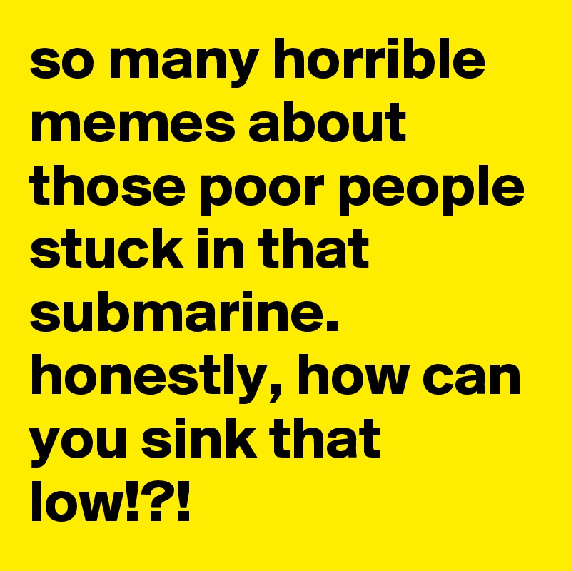 so many horrible memes about those poor people stuck in that submarine. honestly, how can you sink that low!?!