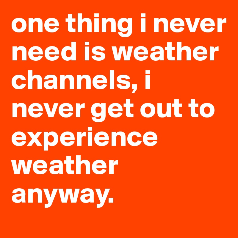 one thing i never need is weather channels, i never get out to experience weather anyway.
