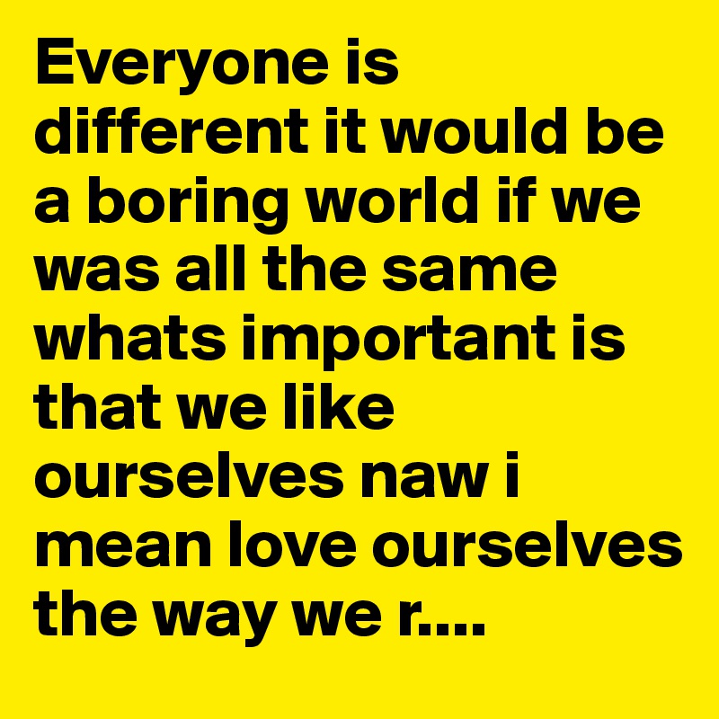 Everyone is different it would be a boring world if we was all the same whats important is that we like ourselves naw i mean love ourselves the way we r....