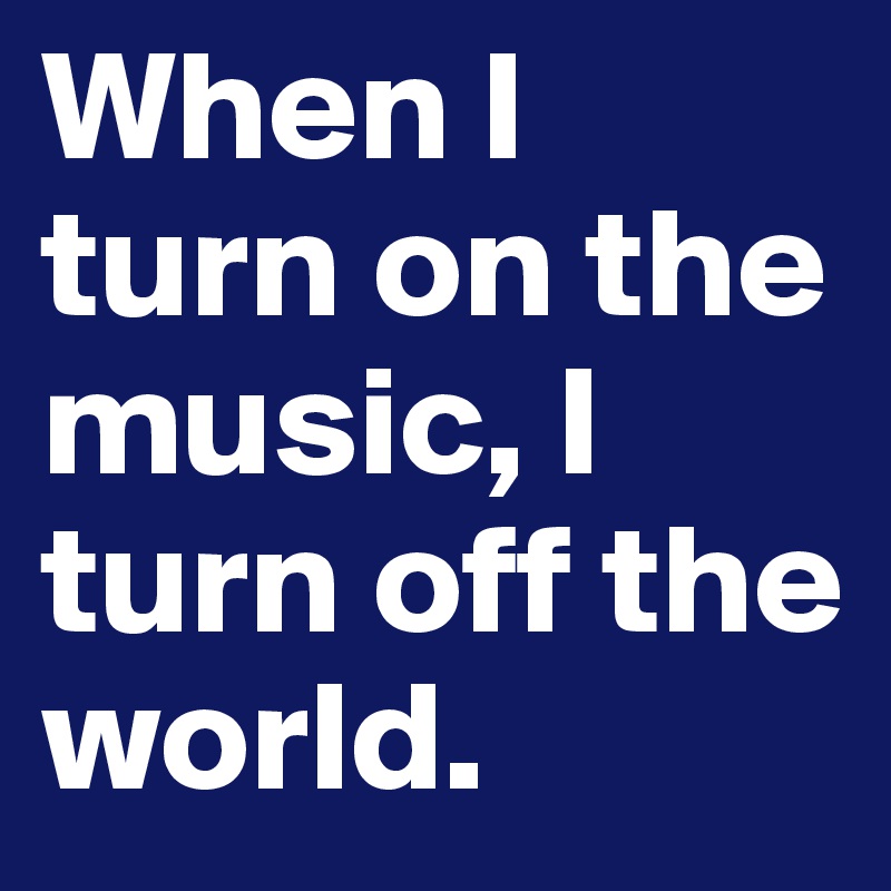 When I turn on the music, I turn off the world.