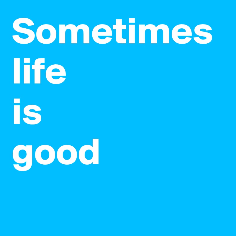 Sometimes life
is 
good