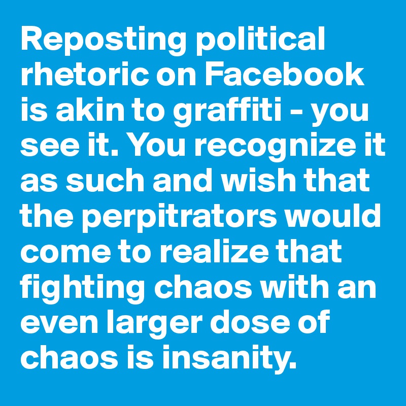 Reposting political rhetoric on Facebook is akin to graffiti - you see it. You recognize it as such and wish that the perpitrators would come to realize that fighting chaos with an even larger dose of chaos is insanity.