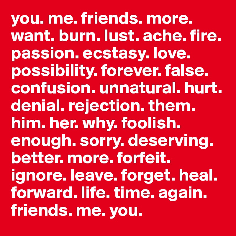 you. me. friends. more. want. burn. lust. ache. fire. passion. ecstasy. love. possibility. forever. false. confusion. unnatural. hurt. denial. rejection. them. him. her. why. foolish. enough. sorry. deserving. better. more. forfeit. ignore. leave. forget. heal. forward. life. time. again. friends. me. you.